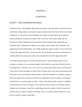 JOURNAL 4
CHAPTER 4
ENTRY 1: THE CONFIRMATION BIAS
Confirmation bias is a psychological phenomenon that explains why people tend to seek out the data that
confirm their existing opinions and overlook or ignore data that refutes their beliefs. When we have build
a hypothesis, we will actively seek the information that support our belief which is by searching our
memory and looking for things in the outside world. We will also avoid or ignore things that will
disconfirm our belief. Confiramtion bias has also been called Confimatory Bias, Myside Bias and
Verification Bias. Confirmation bias influences how people seek information and also influences how
people interpret and recall information. For example, people who support or oppose an issue will actively
seek data that support their belief. Not only that, they will also interpret news stories from that data in a
way that upholds their existing datas and also only remember the data which supports their belief.
My friend had sell a product to me before. She told me that if I buy the product and join into the
company as a member, we can earn money together. I did not think too much about it before but I got a
bad feeling about it. I felt that it was a scam. I did a research about the company when I went back home.
I only seek for the data that support my belief. Most of the data which is the articles and comments on the
internet that I read are the data that confirm my belief. Mostly the information was about the company’s
bad words. I ignored the comments and articles that say good things about the company. I also interpret
the information in a way that support my belief. I told my other friends that the company was dishonest
and warned them not to join the company. I also would hear when my friends say bad things about the
company but I would ignore it when they say good things about the company. I would actively join the
chat when they are saying the company’s bad things. However,I would stay quiet and ignored it when
they are saying the company’s good things.
 