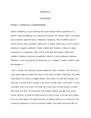 JOURNAL 5
CHAPTER 5
ENTRY 1: OPERANT CONDITIONING
Operant conditioning is a way of learning that occurs through rewards or punishments for
behavior. Operant conditioning was coined by the behaviorist B.F. Skinner, which is why people
may occasionally called this theory as Skinnerian conditioning. There are different types of
operant outcomes which are positive reinforcement or negative reinforcement as well as positive
punishment or negative punishment. Positive reinforcement strengthen a behavior by giving
consequences for an individual to find rewards. In the other hand, negative reinforcement
strengthen a behavior by removing an unpleasant reinforcer or stop an unpleasant experience.
Punishment is said as the opposite of reinforcement as it is designed to weaken a behavior rather
than strengthen it.
There is one time that I experience operant conditioning which I remember. I find that the way
of my mother taught my brother and I when we were small was similar to this theory. My mother
would punish us to weaken our naughty behavior. She wanted us to study hard. Therefore, she
would give us rewards such as a promise to go oversea, a mobile phone or even money if we get
an excellent marks in our exams. My brother and I would study very hard because we wanted
that rewards very much. We would study at the morning, afternoon and night just to get the
rewards. However, we would be scolded by her if we did very lousy in our exam such as failing
one or two of the subjects. We really hated when our mother scolded us, so, we study very hard
to reach her requirements as well as to avoid the scolding. If our mother did not does this, my
 