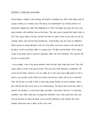 ENTRY 2: SOCIAL LOAFING
Social loafing is defined as the tendency for people to contribute less effort when being a part of
a group working on a common task. This theory was demonstrated by a French professor of
agricultural engineering called Max Ringelmann in 1890. The bigger the group, the lesser each
group member will contribute base on this theory. This may cause by people that expect others to
loaf. They expect others to be lazy and they feel that is is unfair if they are the only one who are
working. Hence, they decrease their productivity. Social loafing may also cause by selfishness.
When a person is doing individual work, his or her effort can be seen and he or she will take all
the glory as well as the blame unlike in a group work. The glory and the blame will be spread
evenly in the group work as a person’s individual effort will not be identified. The outcome will
be seen as a group effort.
As an example, some of my group members tend to be lazy while doing their work. They will
expect others to do his or her part of works. This may due to their individual contribution will
not be seen by others. However, it is very unfair for us who want to get a high grade as well as
need to cover up their works. When one of them become lazy, others will not be so motivated.
They will become very chill as they see their other group member do not do anything. Hence,
they will feel that they do not need to be so hardworking. The leader need to put more effort to
motivate the members. It will become tiring and unfair to the leader. However, I see that they
contribute more effort when they are doing their individual work. They spend more time and
even use the time for doing the group work to do their individual work. Despite that, other
member spend more time to finish up his or her work.
 