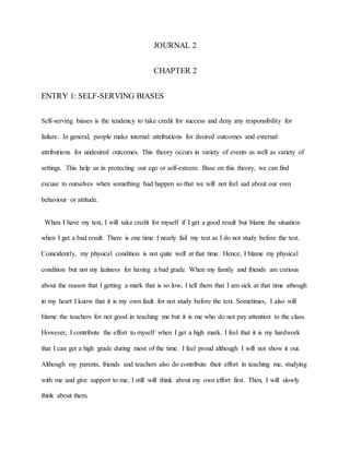 JOURNAL 2
CHAPTER 2
ENTRY 1: SELF-SERVING BIASES
Self-serving biases is the tendency to take credit for success and deny any responsibility for
failure. In general, people make internal attributions for desired outcomes and external
attributions for undesired outcomes. This theory occurs in variety of events as well as variety of
settings. This help us in protecting our ego or self-esteem. Base on this theory, we can find
excuse to ourselves when something bad happen so that we will not feel sad about our own
behaviour or attitude.
When I have my test, I will take credit for myself if I get a good result but blame the situation
when I get a bad result. There is one time I nearly fail my test as I do not study before the test.
Coincidently, my physical condition is not quite well at that time. Hence, I blame my physical
condition but not my laziness for having a bad grade. When my family and friends are curious
about the reason that I getting a mark that is so low, I tell them that I am sick at that time athough
in my heart I know that it is my own fault for not study before the test. Sometimes, I also will
blame the teachers for not good in teaching me but it is me who do not pay attention to the class.
However, I contribute the effort to myself when I get a high mark. I feel that it is my hardwork
that I can get a high grade during most of the time. I feel proud although I will not show it out.
Although my parents, friends and teachers also do contribute their effort in teaching me, studying
with me and give support to me, I still will think about my own effort first. Then, I will slowly
think about them.
 