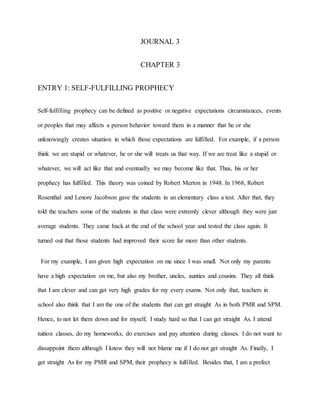 JOURNAL 3
CHAPTER 3
ENTRY 1: SELF-FULFILLING PROPHECY
Self-fulfilling prophecy can be defined as positive or negative expectations circumstances, events
or peoples that may affects a person behavior toward them in a manner that he or she
unknowingly creates situation in which those expectations are fulfilled. For example, if a person
think we are stupid or whatever, he or she will treats us that way. If we are treat like a stupid or
whatever, we will act like that and eventually we may become like that. Thus, his or her
prophecy has fulfilled. This theory was coined by Robert Merton in 1948. In 1968, Robert
Rosenthal and Lenore Jacobson gave the students in an elementary class a test. After that, they
told the teachers some of the students in that class were extremly clever although they were just
average students. They came back at the end of the school year and tested the class again. It
turned out that those students had improved their score far more than other students.
For my example, I am given high expectation on me since I was small. Not only my parents
have a high expectation on me, but also my brother, uncles, aunties and cousins. They all think
that I am clever and can get very high grades for my every exams. Not only that, teachers in
school also think that I am the one of the students that can get straight As in both PMR and SPM.
Hence, to not let them down and for myself, I study hard so that I can get straight As. I attend
tuition classes, do my homeworks, do exercises and pay attention during classes. I do not want to
dissappoint them although I know they will not blame me if I do not get straight As. Finally, I
get straight As for my PMR and SPM, their prophecy is fulfilled. Besides that, I am a prefect
 