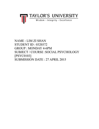 NAME : LIM ZI SHAN
STUDENT ID : 0320372
GROUP : MONDAY 4-6PM
SUBJECT / COURSE :SOCIAL PSYCHOLOGY
[PSYC0103]
SUBMISSION DATE : 27 APRIL 2015
 