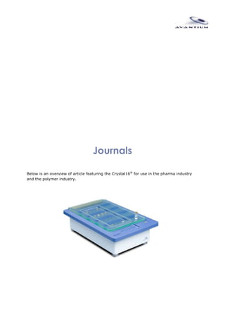 Journals<br />Below is an overview of article featuring the Crystal16® for use in the pharma industry and the polymer industry.<br />Articles Pharma Industry<br />01.2011Jiang S. and ter Horst J.H. (2010) Crystal Nucleation Rates from Probability Distributions of Induction Times, Cryst. Growth Des., 11 (1), 256-261. Abstract<br />09.2010Fetha M.P., Nagelb N., Baumgartnerb B., Bröckelmannb M., Rigala D., Ottoa B., Spitzenberga M., Schulza M, Beckera B., Fischera F. and Petzoldt C. (2010) Challenges in the development of hydrate phases as active pharmaceutical ingredients - An example, European Journal of Pharmaceutical Sciences, 42 (1-2), 116-129. Abstract<br />08.2010Srisanga S. and ter Horst J.H. (2010) Racemic Compound, Conglomerate, or Solid Solution: Phase Diagram Screening of Chiral Compounds, Cryst. Growth Des., 10 (4), 1808-1812. Abstract<br />07.2010Habgood M., Deij, M.A., Mazurek J., Price S.L. and ter Horst J.H. (2010) Carbamazepine Co-crystallization with Pyridine Carboxamides: Rationalization by Complementary Phase Diagrams and Crystal Energy Landscapes, Cryst. Growth Des., 10 (2), 903-912. Abstract<br />06.2010Tulashie S.K., von Langermann J., Lorenz H. and Seidel-Morgenstern A. (2010) Chiral Task-Specific Solvents for Mandelic Acid and Their Impact on Solution Thermodynamics and Crystallization Kinetics, Cryst. Growth Des. Abstract<br />05.2010Kadam S.S., van der Windt E, Daudey P.J. and Kramer H.J.M. (2010) A Comparative Study of ATR-FTIR and FT-NIR Spectroscopy for In-Situ Concentration Monitoring during Batch Cooling Crystallization Processes, Cryst. Growth Des., 10 (6), 2629-2640. Abstract<br />04.2010Billot P., Couty M. and Hosek P. (2010) Application of ATR-UV Spectroscopy for Monitoring the Crystallisation of UV Absorbing and Nonabsorbing Molecules, Org. Process Res. Dev., 14 (3), 511-523. Abstract<br />03.2010Sistla A,Wu Y, Khamphavong P and Liu J (2010) Medium-throughput hydrate screening using the Crystal 16(TM)., Pharmaceutical development and technology, 1- 8. Abstract<br />02.2010Sistla V. S., von Langermann J., Lorenz H. and Seidel-Morgenstern A. (2010) Application of Classical Resolution for Separation of DL-Serine, Chemical Engineering & Technology, 33, 780-786. Abstract<br />01.2010Boyd S., Back K.,Chadwick K.,Davey R.J. and Seaton C.C. (2010) Solubility, metastable zone width measurement and crystal growth of the 1:1 benzoic acid/isonicotinamide cocrystal in solutions of variable stoichiometry, Journal of Pharmaceutical Sciences, 99, 3779-3786. Abstract<br />05.2009Dickens J., Swinney K. and Stockbroekx S. (2009) Crystallization: The Broad Perspective, American Pharmaceutical Review. Click here to request a paper copy<br />04.2009Howard K.S., Nagy Z.K., Saha B., Robertson A.L., Steele G. and Martin D. (2009) A Process Analytical Technology Based Investigation of the Polymorphic Transformations during the Antisolvent Crystallization of Sodium Benzoate from IPA/Water Mixture, Cryst. Growth Des., 9 (9), 3964-3975. Abstract<br />03.2009Argentine M.D., Braden T.M., Czarnik J., Conder E.W., Dunlap S.E., Fennell J.W., LaPack M.A., Rothhaar R.R., Scherer R.B., Schmid C.R., Vicenzi J.T., Wei J.G. and Werner J (2009) The Role of New Technologies in Defining a Manufacturing Process for PPAR? Agonist LY518674, Org. Process Res. Dev., 13 (2), 131-143.<br />02.2009Howard K. S.,Nagy Z.K., Saha B,Robertson A.L. and Steele G (2009) Combined PAT-Solid State Analytical Approach for the Detection and Study of Sodium Benzoate Hydrate, Org. Process Res. Dev., 13 (3), 590-597. Abstract<br />01.2009ter Horst J.H.,Deij M.A. and Cains P.W. (2009) Discovering New Co-Crystals, Cryst. Growth Des., 9 (3), 1531-1537. Abstract<br />01.2008ter Horst J.H. and Cains P.W. (2008) Co-Crystal Polymorphs from a Solvent-Mediated Transformation, Cryst. Growth Des., 8 (7), 2537-2542. Abstract<br />02.2007ter Horst J.H., Cains P.W. and van Rosmalen G.M. (2007) Co-crystallization of Carbamazepine and Isonicotinamide: Two New Co-crystal Forms?, BIWIC 2007, 143-152. Article<br />01.2007Kumara L., Amina A. and Bansal A.K. (2007) An overview of automated systems relevant in pharmaceutical salt screening, Drug Discovery Today, 12 (23-24), 1046-1053. Abstract<br />01.2006Smith A.A.,McKay B., Damen E.W.P., Darphorn-Hooijschuur S.,Ras E., and Verspui G. (2006) Prediction of Maximum Yield in the Crystallization of Multicomponent Isomeric Systems, Org. Process Res. Dev., 10 (6), 1132-1143. Article<br />01.2005Birch M., Fussell S.J., Higginson P.D.,McDowall N. and Marziano I. (2005) Towards a PAT-Based Strategy for Crystallization Development, Org. Process Res. Dev., 9 (3), 360-364. Abstract<br />Articles Polymer Industry<br />01.2011Lambermont-Thijs H.M.L., Heuts J.P.A., Hoeppener S., Hoogenboom R. and Schubert U.S. (2011) Selective partial hydrolysis of amphiphilic copoly(2-oxazoline)s as basis for temperature and pH responsive micelles, Polymer Chemistry, Advance Article. Article<br />09.2010Hoogenboom R., Becer C.R., Guerrero-Sanchez C, Hoeppener S. and Schubert U.S. (2010) Solubility and Thermoresponsiveness of PMMA in Alcohol-Water Solvent Mixtures, Australian Journal of Chemistry, 63(8) 1173-1178. Abstract<br />08.2010Becer C. R., Kokado K., Weber C., Can A., Chujo Y. and Schubert U. S. (2010) Metal-free synthesis of responsive polymers: Cloud point tuning by controlled quot;
clickquot;
 reaction., Journal of Polymer Science Part A: Polymer Chemistry, 48, 1278-1286. Abstract<br />07.2010Lambermont-Thijs H.M.L, van der Woerdt F.S., Baumgaertel A., Bonami L.,Du Prez F.E., Schubert U.S. and Hoogenboom R. (2010) Linear Poly(ethylene imine)s by Acidic Hydrolysis of Poly(2-oxazoline)s: Kinetic Screening, Thermal Properties, and Temperature-Induced Solubility Transitions, Macromolecules, 43 (2), 927-933. Abstract<br />06.2010Bloksma M.M., Rogers S., Schubert U.S.and Hoogenboom R. (2010) Secondary structure formation of main-chain chiral poly(2-oxazoline)s in solution, Soft Matter, 6, 994-1003. Abstract<br />05.2010Weber C., Becer C.R., Guenther W., Hoogenboom R. and Schubert U.S. (2010) Dual Responsive Methacrylic Acid and Oligo(2-ethyl-2-oxazoline) Containing Graft Copolymers, Macromolecules, 43 (1), 160-167. Abstract<br />04.2010Popescu D., Hoogenboom R., Keul H. and Moeller M. (2010) Thermoresponsive polyacrylates obtained via a cascade of enzymatic transacylation and FRP or NMP, Polymer Chemistry, 1, 878-890. Article<br />03.2010Lambermont-Thijs H.M.L., Bonami L., Du Prez F.E. and Hoogenboom R. (2010) Linear poly(alkyl ethylene imine) with varying side chain length: synthesis and physical properties, Polymer Chemistry, 1, 747-754. Abstract<br />02.2010Steinhauer W., Hoogenboom R., Keul H and Moeller M. (2010) Copolymerization of 2-Hydroxyethyl Acrylate and 2-Methoxyethyl Acrylate via RAFT: Kinetics and Thermoresponsive Properties, Macromolecules, 43 (17), 7041-7047. Abstract<br />01.2010Bloksma M. M., Bakker D. J., Weber C., Hoogenboom R. and Schubert U. S. (2010) The Effect of Hofmeister Salts on the LCST Transition of Poly(2-oxazoline)s with Varying Hydrophilicity, Macromolecular Rapid Communications, 31, 724-728. Abstract<br />04.2009Ott C., Hoogenboom R., Hoeppener S., Wouters D., Gohyb J. and Schubert U.S. (2009) Tuning the morphologies of amphiphilic metallo-supramolecular triblock terpolymers: from spherical micelles to switchable vesicles, Soft Matter, 5, 84-91. Abstract<br />03.2009Hoogenboom R., Popescu D., Steinhauer W., Keul H. and Möller M. (2009) Nitroxide-Mediated Copolymerization of 2-Hydroxyethyl Acrylate and 2-Hydroxypropyl Acrylate: Copolymerization Kinetics and Thermoresponsive Properties, Macromolecular Rapid Communications, 30, 2042-2048. Abstract <br />02.2009Weber C., Becer C.R., Hoogenboom R. and Schubert U.S. (2009) Lower Critical Solution Temperature Behavior of Comb and Graft Shaped Poly[oligo(2-ethyl-2-oxazoline)methacrylate]s, Macromolecules, 42 (8), 2965-2971. Article<br />01.2009Lambermont-Thijs H.M.L, Hoogenboom R., Fustin C., Bomal-D'Haese C., Gohy J. and Schubert U.S. (2009) Solubility behavior of amphiphilic block and random copolymers based on 2-ethyl-2-oxazoline and 2-nonyl-2-oxazoline in binary water-ethanol mixtures, Journal of Polymer Science Part A: Polymer Chemistry, 47, 515-522. Abstract<br />04.2008Eggenhuisen T.M., Becer C.R., Fijten M.W.M, Eckardt R., Hoogenboom R. and Schubert U.S. (2008) Libraries of Statistical Hydroxypropyl Acrylate Containing Copolymers with LCST Properties Prepared by NMP, Macromolecules, 41 (14), 5132-5140. Abstract<br />03.2008Hoogenboom R., Thijs H.M.L., Wouters D., Hoeppener S. and Schubert U.S. (2008) Tuning solution polymer properties by binary water-ethanol solvent mixtures, Soft Matter, 4, 103-107. Article<br />02.2008Chiper M., Fournier D., Hoogenboom R. and Schubert U.S. (2008) Thermosensitive and Switchable Terpyridine-Functionalized Metallo-Supramolecular Poly(N-isopropylacrylamide), Macromolecular Rapid Communications, 29 (20), 1640-1647. Abstract<br />01.2008Becer R.C., Hahn S., Fijten M.W.M., Thijs H.M.L., Hoogenboom R. and Schubert U.S. (2008) Libraries of methacrylic acid and oligo(ethylene glycol) methacrylate copolymers with LCST behavior, Journal of Polymer Science Part A: Polymer Chemistry, 46 (21), 7138-7147. Article<br />