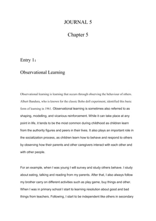 JOURNAL 5
Chapter 5
Entry 1：
Observational Learning
Observational learning is learning that occurs through observing the behaviour of others.
Albert Bandura, who is known for the classic Bobo doll experiment, identified this basic
form of learning in 1961. Observational learning is sometimes also referred to as
shaping, modelling, and vicarious reinforcement. While it can take place at any
point in life, it tends to be the most common during childhood as children learn
from the authority figures and peers in their lives. It also plays an important role in
the socialization process, as children learn how to behave and respond to others
by observing how their parents and other caregivers interact with each other and
with other people.
For an example, when I was young I will survey and study others behave. I study
about eating, talking and reading from my parents. After that, I also always follow
my brother carry on different activities such as play game, buy things and other.
When I was in primary school I start to learning resolution about good and bad
things from teachers. Following, I start to be independent like others in secondary
 
