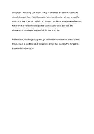 school and I will taking care myself. Badly in university, my friend start smoking.
when I observed them, I start to smoke. I also learnt how to work as a group like
others and how to be responsibility in campus. Last, I have learnt working from my
father which is handle the unexpected situations and solve it as well. The
observational learning is happened all the time in my life.
In conclusion, we always study through observation no matter it is a false or true
things. But, it is good that study the positive things than the negative things that
happened surrounding us.
 
