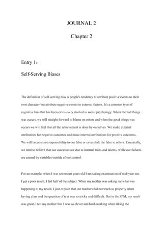 JOURNAL 2
Chapter 2
Entry 1：
Self-Serving Biases
The definition of self-serving bias is people's tendency to attribute positive events to their
own character but attribute negative events to external factors. It's a common type of
cognitive bias that has been extensively studied in social psychology. When the bad things
was occurs, we will straight forward to blame on others and when the good things was
occurs we will feel that all the achievement is done by ourselves. We make external
attributions for negative outcomes and make internal attributions for positive outcomes.
We will become not responsibility to our false or even shirk the false to others. Essentially,
we tend to believe that our successes are due to internal traits and talents, while our failures
are caused by variables outside of our control.
For an example, when I was seventeen years old I am taking examination of mid-year test.
I get a poor result, I fail half of the subject. When my mother was asking me what was
happening to my result, I just explain that our teachers did not teach us properly when
having class and the question of text was so tricky and difficult. But in the SPM, my result
was great, I tell my mother that I was so clever and hard-working when taking the
 