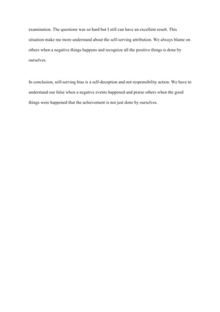 examination. The questions was so hard but I still can have an excellent result. This
situation make me more understand about the self-serving attribution. We always blame on
others when a negative things happens and recognize all the positive things is done by
ourselves.
In conclusion, self-serving bias is a self-deception and not responsibility action. We have to
understand our false when a negative events happened and praise others when the good
things were happened that the achievement is not just done by ourselves.
 