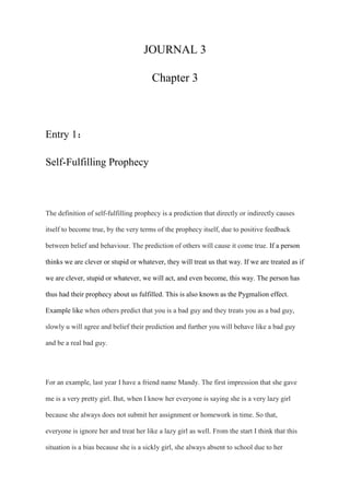 JOURNAL 3
Chapter 3
Entry 1：
Self-Fulfilling Prophecy
The definition of self-fulfilling prophecy is a prediction that directly or indirectly causes
itself to become true, by the very terms of the prophecy itself, due to positive feedback
between belief and behaviour. The prediction of others will cause it come true. If a person
thinks we are clever or stupid or whatever, they will treat us that way. If we are treated as if
we are clever, stupid or whatever, we will act, and even become, this way. The person has
thus had their prophecy about us fulfilled. This is also known as the Pygmalion effect.
Example like when others predict that you is a bad guy and they treats you as a bad guy,
slowly u will agree and belief their prediction and further you will behave like a bad guy
and be a real bad guy.
For an example, last year I have a friend name Mandy. The first impression that she gave
me is a very pretty girl. But, when I know her everyone is saying she is a very lazy girl
because she always does not submit her assignment or homework in time. So that,
everyone is ignore her and treat her like a lazy girl as well. From the start I think that this
situation is a bias because she is a sickly girl, she always absent to school due to her
 