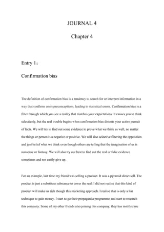 JOURNAL 4
Chapter 4
Entry 1：
Confirmation bias
The definition of confirmation bias is a tendency to search for or interpret information in a
way that confirms one's preconceptions, leading to statistical errors. Confirmation bias is a
filter through which you see a reality that matches your expectations. It causes you to think
selectively, but the real trouble begins when confirmation bias distorts your active pursuit
of facts. We will try to find out some evidence to prove what we think as well, no matter
the things or person is a negative or positive. We will also selective filtering the opposition
and just belief what we think even though others are telling that the imagination of us is
nonsense or fantasy. We will also try our best to find out the real or false evidence
sometimes and not easily give up.
For an example, last time my friend was selling a product. It was a pyramid direct sell. The
product is just a substitute substance to cover the real. I did not realise that this kind of
product will make us rich though this marketing approach. I realise that is only a liar
technique to gain money. I start to go their propaganda programme and start to research
this company. Some of my other friends also joining this company, they has instilled me
 