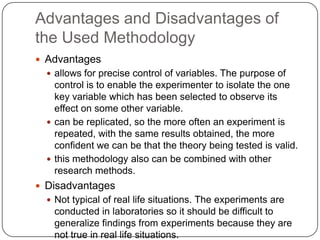 Advantages and Disadvantages of
the Used Methodology
 Advantages
   allows for precise control of variables. The purpose of
    control is to enable the experimenter to isolate the one
    key variable which has been selected to observe its
    effect on some other variable.
   can be replicated, so the more often an experiment is
    repeated, with the same results obtained, the more
    confident we can be that the theory being tested is valid.
   this methodology also can be combined with other
    research methods.
 Disadvantages
   Not typical of real life situations. The experiments are
   conducted in laboratories so it should be difficult to
   generalize findings from experiments because they are
   not true in real life situations.
 