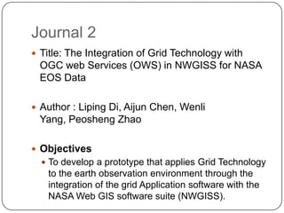 Journal 2
 Title: The Integration of Grid Technology with
 OGC web Services (OWS) in NWGISS for NASA
 EOS Data

 Author : Liping Di, Aijun Chen, Wenli
 Yang, Peosheng Zhao

 Objectives
   To develop a prototype that applies Grid Technology
   to the earth observation environment through the
   integration of the grid Application software with the
   NASA Web GIS software suite (NWGISS).
 