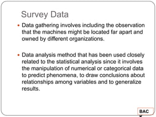 Survey Data
 Data gathering involves including the observation
 that the machines might be located far apart and
 owned by different organizations.

 Data analysis method that has been used closely
 related to the statistical analysis since it involves
 the manipulation of numerical or categorical data
 to predict phenomena, to draw conclusions about
 relationships among variables and to generalize
 results.


                                                   BAC
 