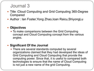 Journal 3
 Title :Cloud Computing and Grid Computing 360-Degree
  Compared
 Author : Ian Foster,Yong Zhao,Ioan Raicu,ShiyongLu


 Objectives
   To make comparisons between the Grid Computing
   concept and Cloud Computing concept from the various
   angles.

 Significant Of the Journal
   There are several standards computed by several
   organizations claimed that they had developed the ideas of
   Grid Computing and Cloud Computing that provide the
   computing power. Since that, it is useful to compared both
   technologies to ensure that the name of Cloud Computing
   is not just a new name of the grid Computing.
 