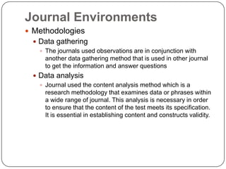 Journal Environments
 Methodologies
  Data gathering
    The journals used observations are in conjunction with
     another data gathering method that is used in other journal
     to get the information and answer questions
  Data analysis
    Journal used the content analysis method which is a
     research methodology that examines data or phrases within
     a wide range of journal. This analysis is necessary in order
     to ensure that the content of the test meets its specification.
     It is essential in establishing content and constructs validity.
 