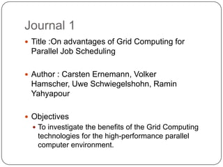 Journal 1
 Title :On advantages of Grid Computing for
 Parallel Job Scheduling

 Author : Carsten Ernemann, Volker
 Hamscher, Uwe Schwiegelshohn, Ramin
 Yahyapour

 Objectives
   To investigate the benefits of the Grid Computing
   technologies for the high-performance parallel
   computer environment.
 