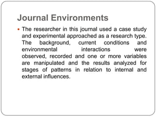 Journal Environments
 The researcher in this journal used a case study
 and experimental approached as a research type.
 The background, current conditions and
 environmental         interactions        were
 observed, recorded and one or more variables
 are manipulated and the results analyzed for
 stages of patterns in relation to internal and
 external influences.
 