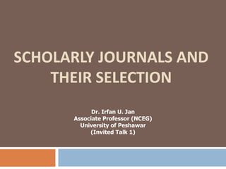 SCHOLARLY JOURNALS AND
THEIR SELECTION
Dr. Irfan U. Jan
Associate Professor (NCEG)
University of Peshawar
(Invited Talk 1)
 