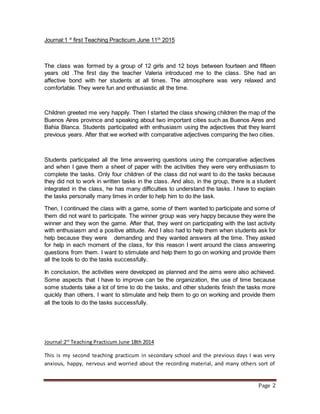 Page 2
Journal:1 º first Teaching Practicum June 11th
2015
The class was formed by a group of 12 girls and 12 boys between fourteen and fifteen
years old .The first day the teacher Valeria introduced me to the class. She had an
affective bond with her students at all times. The atmosphere was very relaxed and
comfortable. They were fun and enthusiastic all the time.
Children greeted me very happily. Then I started the class showing children the map of the
Buenos Aires province and speaking about two important cities such as Buenos Aires and
Bahia Blanca. Students participated with enthusiasm using the adjectives that they learnt
previous years. After that we worked with comparative adjectives comparing the two cities.
Students participated all the time answering questions using the comparative adjectives
and when I gave them a sheet of paper with the activities they were very enthusiasm to
complete the tasks. Only four children of the class did not want to do the tasks because
they did not to work in written tasks in the class. And also, in the group, there is a student
integrated in the class, he has many difficulties to understand the tasks. I have to explain
the tasks personally many times in order to help him to do the task.
Then, I continued the class with a game, some of them wanted to participate and some of
them did not want to participate. The winner group was very happy because they were the
winner and they won the game. After that, they went on participating with the last activity
with enthusiasm and a positive attitude. And I also had to help them when students ask for
help because they were demanding and they wanted answers all the time. They asked
for help in each moment of the class, for this reason I went around the class answering
questions from them. I want to stimulate and help them to go on working and provide them
all the tools to do the tasks successfully.
In conclusion, the activities were developed as planned and the aims were also achieved.
Some aspects that I have to improve can be the organization, the use of time because
some students take a lot of time to do the tasks, and other students finish the tasks more
quickly than others. I want to stimulate and help them to go on working and provide them
all the tools to do the tasks successfully.
Journal:2rd
Teaching Practicum June 18th 2014
This is my second teaching practicum in secondary school and the previous days I was very
anxious, happy, nervous and worried about the recording material, and many others sort of
 