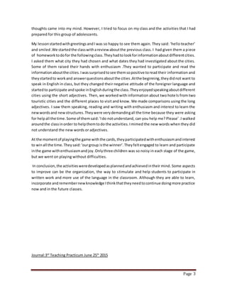 Page 3
thoughts came into my mind. However, I tried to focus on my class and the activities that I had
prepared for this group of adolescents.
My lessonstartedwithgreetingsandI was so happy to see them again. They said: ‘hello teacher’
and smiled.We startedthe classwithareview aboutthe previous class. I had given them a piece
of homeworktodofor the followingclass.Theyhadtolookforinformationaboutdifferentcities.
I asked them what city they had chosen and what dates they had investigated about the cities.
Some of them raised their hands with enthusiasm .They wanted to participate and read the
informationaboutthe cities.Iwassurprisedtosee themsopositive toread their information and
theystartedto workand answerquestionsaboutthe cities.Atthe beginning,theydidnot want to
speak in English in class, but they changed their negative attitude of the foreigner language and
startedto participate andspoke inEnglishduringthe class.Theyenjoyedspeakingaboutdifferent
cities using the short adjectives. Then, we worked with information about two hotels from two
touristic cities and the different places to visit and know. We made comparisons using the long
adjectives. I saw them speaking, reading and writing with enthusiasm and interest to learn the
newwordsand newstructures.Theywere verydemandingall the time because they were asking
for helpall the time.Some of themsaid:‘Ido notunderstand, can you help me? Please’ .I walked
aroundthe classinorder to helpthemtodo the activities.Imimed the new words when they did
not understand the new words or adjectives.
At the momentof playingthe game withthe cards,theyparticipatedwithenthusiasmandinterest
to winall the time.Theysaid:‘ourgroup isthe winner’.Theyfeltengaged to learn and participate
inthe game withenthusiasmand joy.Onlythree children was so noisy in each stage of the game,
but we went on playing without difficulties.
In conclusion,the activitiesweredevelopedasplannedandachievedintheir mind. Some aspects
to improve can be the organization, the way to stimulate and help students to participate in
written work and more use of the language in the classroom. Although they are able to learn,
incorporate andremembernewknowledge Ithinkthattheyneedtocontinue doingmore practice
now and in the future classes.
Journal:3rd
Teaching Practicum June 25th
2015
 