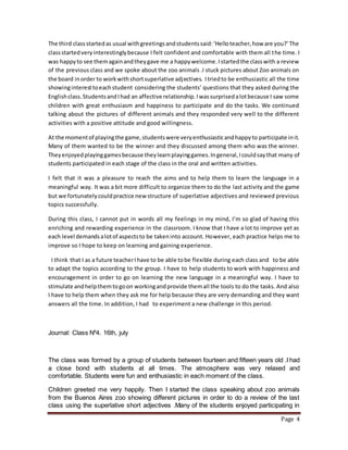 Page 4
The third classstartedas usual withgreetingsandstudentssaid:‘Helloteacher,how are you?’The
classstartedveryinterestinglybecause I felt confident and comfortable with them all the time. I
was happyto see themagainandtheygave me a happywelcome.Istartedthe classwith a review
of the previous class and we spoke about the zoo animals .I stuck pictures about Zoo animals on
the board inorder to workwithshortsuperlative adjectives. Itriedto be enthusiastic all the time
showinginteresttoeachstudent considering the students’ questions that they asked during the
Englishclass.StudentsandIhad an affective relationship.Iwassurprisedalotbecause I saw some
children with great enthusiasm and happiness to participate and do the tasks. We continued
talking about the pictures of different animals and they responded very well to the different
activities with a positive attitude and good willingness.
At the momentof playingthe game,studentswere veryenthusiasticandhappyto participate init.
Many of them wanted to be the winner and they discussed among them who was the winner.
Theyenjoyedplayinggamesbecause theylearnplayinggames.Ingeneral,Icouldsaythat many of
students participated in each stage of the class in the oral and written activities.
I felt that it was a pleasure to reach the aims and to help them to learn the language in a
meaningful way. It was a bit more difficult to organize them to do the last activity and the game
but we fortunatelycouldpractice new structure of superlative adjectives and reviewed previous
topics successfully.
During this class, I cannot put in words all my feelings in my mind, I’m so glad of having this
enriching and rewarding experience in the classroom. I know that I have a lot to improve yet as
each level demandsalotof aspectsto be takeninto account. However, each practice helps me to
improve so I hope to keep on learning and gaining experience.
I think that I as a future teacherIhave to be able tobe flexible during each class and to be able
to adapt the topics according to the group. I have to help students to work with happiness and
encouragement in order to go on learning the new language in a meaningful way. I have to
stimulate andhelpthemtogoon workingandprovide themall the tools to do the tasks. And also
I have to help them when they ask me for help because they are very demanding and they want
answers all the time. In addition, I had to experiment a new challenge in this period.
Journal: Class Nº4. 16th, july
The class was formed by a group of students between fourteen and fifteen years old .I had
a close bond with students at all times. The atmosphere was very relaxed and
comfortable. Students were fun and enthusiastic in each moment of the class.
Children greeted me very happily. Then I started the class speaking about zoo animals
from the Buenos Aires zoo showing different pictures in order to do a review of the last
class using the superlative short adjectives .Many of the students enjoyed participating in
 