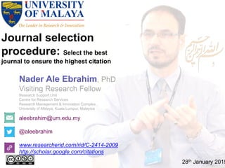 Journal selection
procedure: Select the best
journal to ensure the highest citation
aleebrahim@um.edu.my
@aleebrahim
www.researcherid.com/rid/C-2414-2009
http://scholar.google.com/citations
Nader Ale Ebrahim, PhD
Visiting Research Fellow
Research Support Unit
Centre for Research Services
Research Management & Innovation Complex
University of Malaya, Kuala Lumpur, Malaysia
28th January 2015
 