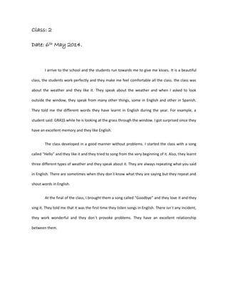 Class: 2
Date: 6th May 2014.
I arrive to the school and the students run towards me to give me kisses. It is a beautiful
class, the students work perfectly and they make me feel comfortable all the class. the class was
about the weather and they like it. They speak about the weather and when I asked to look
outside the window, they speak from many other things, some in English and other in Spanish.
They told me the different words they have learnt in English during the year. For example, a
student said: GRASS while he is looking at the grass through the window. I got surprised since they
have an excellent memory and they like English.
The class developed in a good manner without problems. I started the class with a song
called “Hello” and they like it and they tried to song from the very beginning of it. Also, they learnt
three different types of weather and they speak about it. They are always repeating what you said
in English. There are sometimes when they don´t know what they are saying but they repeat and
shout words in English.
At the final of the class, I brought them a song called “Goodbye” and they love it and they
sing it. They told me that it was the first time they listen songs in English. There isn´t any incident,
they work wonderful and they don´t provoke problems. They have an excellent relationship
between them.
 