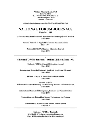 William Allan Kritsonis, PhD
                                       Editor-in-Chief
                                NATIONAL FORUM JOURNALS
                                   17603 Bending Post Drive
                                     Houston, Texas 77095

                williamkritsonis@yahoo.com - 281-550-5700; 832-483-7889 Cell


        NATIONAL FORUM JOURNALS
                                          Founded 1983

      National FORUM of Educational Administration and Supervision Journal
                                  Since 1983

               National FORUM of Applied Educational Research Journal
                                   Since 1987

                      National FORUM of Teacher Education Journal
                                     Since 1990

-----------------------------------------------------------------------------------------------------------
                                                     -
     National FORUM Journals – Online Division Since 1997
                       National FORUM of Special Education Journal
                                      Since 1989

           International Journal of Scholarly Academic Intellectual Diversity
                                       Since 1996

                     National FORUM of Multicultural Issues Journal
                                     Since 2003

                                 Doctoral FORUM
     National Journal for Publishing and Mentoring Doctoral Student Research
                                     Since 2004

         International Journal of Management, Business, and Administration
                                     Since 2004

            National Journal: Focus On Colleges, Universities, and Schools
                                     Since 2006

                   National FORUM Journal of Criminal Justice Studies
                                               Since 2010
-----------------------------------------------------------------------------------------------------------
                                                     -
                                 National FORUM Journals
                       Worldwide Website: www.nationalforum.com
                      (Over 4,200 national refereed articles published)
 
