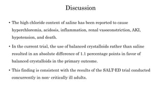 • The high chloride content of saline has been reported to cause
hyperchloremia, acidosis, inflammation, renal vasoconstriction, AKI,
hypotension, and death.
• In the current trial, the use of balanced crystalloids rather than saline
resulted in an absolute difference of 1.1 percentage points in favor of
balanced crystalloids in the primary outcome.
• This finding is consistent with the results of the SALT-ED trial conducted
concurrently in non- critically ill adults.
Discussion
 