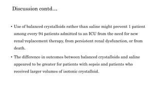 • Use of balanced crystalloids rather than saline might prevent 1 patient
among every 94 patients admitted to an ICU from the need for new
renal-replacement therapy, from persistent renal dysfunction, or from
death.
• The difference in outcomes between balanced crystalloids and saline
appeared to be greater for patients with sepsis and patients who
received larger volumes of isotonic crystalloid.
Discussion contd…
 