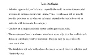 • Relative hypotonicity of balanced crystalloids could increase intracranial
pressure in patients with brain injury. Thus, results can not be used to
provide guidance as to whether balanced crystalloids should be used in
patients with traumatic brain injury.
• Conduct at a single academic center limits generalizability.
• The outcomes of death and creatinine level were objective, but a clinician’s
decision to initiate renal- replacement therapy may be susceptible to
treatment bias.
• The trial does not inform the choice between lactated Ringer’s solution and
Plasma-Lyte A.
Limitations
 