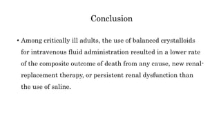 • Among critically ill adults, the use of balanced crystalloids
for intravenous fluid administration resulted in a lower rate
of the composite outcome of death from any cause, new renal-
replacement therapy, or persistent renal dysfunction than
the use of saline.
Conclusion
 
