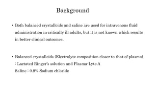 Background
• Both balanced crystalloids and saline are used for intravenous fluid
administration in critically ill adults, but it is not known which results
in better clinical outcomes.
• Balanced crystalloids (Electrolyte composition closer to that of plasma)
: Lactated Ringer’s solution and Plasma-Lyte A
Saline : 0.9% Sodium chloride
 
