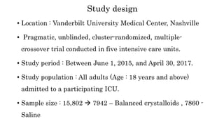 • Location : Vanderbilt University Medical Center, Nashville
• Pragmatic, unblinded, cluster-randomized, multiple-
crossover trial conducted in five intensive care units.
• Study period : Between June 1, 2015, and April 30, 2017.
• Study population : All adults (Age : 18 years and above)
admitted to a participating ICU.
• Sample size : 15,802  7942 – Balanced crystalloids , 7860 -
Saline
Study design
 