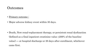 • Primary outcome :
• Major adverse kidney event within 30 days.
• Death, New renal-replacement therapy, or persistent renal dysfunction
(defined as a final inpatient creatinine value ≥200% of the baseline
value) — at hospital discharge or 30 days after enrollment, whichever
came first.
Outcomes
 