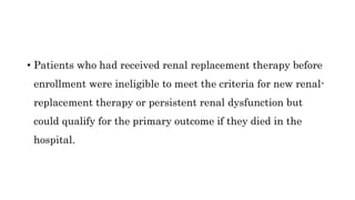 • Patients who had received renal replacement therapy before
enrollment were ineligible to meet the criteria for new renal-
replacement therapy or persistent renal dysfunction but
could qualify for the primary outcome if they died in the
hospital.
 