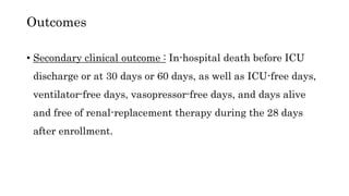 • Secondary clinical outcome : In-hospital death before ICU
discharge or at 30 days or 60 days, as well as ICU-free days,
ventilator-free days, vasopressor-free days, and days alive
and free of renal-replacement therapy during the 28 days
after enrollment.
Outcomes
 