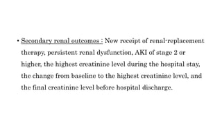 • Secondary renal outcomes : New receipt of renal-replacement
therapy, persistent renal dysfunction, AKI of stage 2 or
higher, the highest creatinine level during the hospital stay,
the change from baseline to the highest creatinine level, and
the final creatinine level before hospital discharge.
 