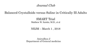 Journal Club
Balanced Crystalloids versus Saline in Critically Ill Adults
SMART Trial
Matthew W. Semler, M.D., et al
NEJM – March 1 , 2018
Anirudhya J
Department of General medicine
 