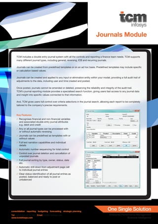 Journals Module


     TCM includes a double entry journal system with all the controls and reporting a finance team needs. TCM supports
     many different journal types, including general, reversing, ICB and recurring journals.

     Journals can be created from predefined templates or on an ad hoc basis. Predefined templates may include specific
     or calculation based values.

     Journals can be created and applied to any input or elimination entity within your model, providing a full audit trail of
     adjustments to the data, including user and time created and posted.

     Once posted, journals cannot be amended or deleted, preserving the reliability and integrity of the audit trail.
     TCM’s journal reporting module provides a specialised search function, giving users fast access to any journal data
     and insight into specific values connected to that information.

     And, TCM gives users full control over criteria selections in the journal search, allowing each report to be completely
     tailored to the company’s precise requirements.



     Key Features
     // Recognises financial and non-financial variables
        and associated double entry journal attributes
        e.g. debit and credit
     // Any or all journal types can be processed with
        or without automatic reversing
     // Journals can be predefined as templates with or
        without values
     // Full text narration capabilities and individual
        details
     // Automatic number sequencing for total control
     // Control over journal deletion and cancellation of
        unposted journals
     // Full journal sorting by type, owner, status, date
        etc.
     // Automatic drill down from adjustment page cell
        to individual journal entries
     // Clear status identification of all journal entries as
        posted, balanced and ready to post or
        unbalanced




consolidation / reporting / budgeting / forecasting / strategic planning
Tel: +44 (0) 845 50 50 350 Email: info@tcminfosys.com
www.tcminfosys.com
 