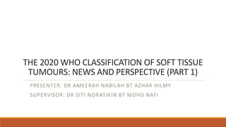 THE 2020 WHO CLASSIFICATION OF SOFT TISSUE
TUMOURS: NEWS AND PERSPECTIVE (PART 1)
PRESENTER: DR AMEERAH NABILAH BT AZHAR HILMY
SUPERVISOR: DR SITI NORASIKIN BT MOHD NAFI
 