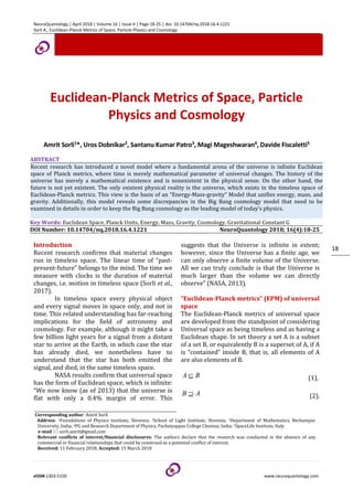 NeuroQuantology | April 2018 | Volume 16 | Issue 4 | Page 18-25 | doi: 10.14704/nq.2018.16.4.1221
Sorli A., Euclidean-Planck Metrics of Space, Particle Physics and Cosmology
eISSN 1303-5150 www.neuroquantology.com
18
Euclidean-Planck Metrics of Space, Particle
Physics and Cosmology
Amrit Sorli1*, Uros Dobnikar2, Santanu Kumar Patro3, Magi Mageshwaran4, Davide Fiscaletti5
ABSTRACT
Recent research has introduced a novel model where a fundamental arena of the universe is infinite Euclidean
space of Planck metrics, where time is merely mathematical parameter of universal changes. The history of the
universe has merely a mathematical existence and is nonexistent in the physical sense. On the other hand, the
future is not yet existent. The only existent physical reality is the universe, which exists in the timeless space of
Euclidean-Planck metrics. This view is the basis of an “Energy-Mass-gravity” Model that unifies energy, mass, and
gravity. Additionally, this model reveals some discrepancies in the Big Bang cosmology model that need to be
examined in details in order to keep the Big Bang cosmology as the leading model of today’s physics.
Key Words: Euclidean Space, Planck Units, Energy, Mass, Gravity, Cosmology, Gravitational Constant G
DOI Number: 10.14704/nq.2018.16.4.1221 NeuroQuantology 2018; 16(4):18-25
Introduction
Recent research confirms that material changes
run in timeless space. The linear time of “past-
present-future” belongs to the mind. The time we
measure with clocks is the duration of material
changes, i.e. motion in timeless space (Sorli et al.,
2017).
In timeless space every physical object
and every signal moves in space only, and not in
time. This related understanding has far-reaching
implications for the field of astronomy and
cosmology. For example, although it might take a
few billion light years for a signal from a distant
star to arrive at the Earth, in which case the star
has already died, we nonetheless have to
understand that the star has both emitted the
signal, and died, in the same timeless space.
NASA results confirm that universal space
has the form of Euclidean space, which is infinite:
“We now know (as of 2013) that the universe is
flat with only a 0.4% margin of error. This
suggests that the Universe is infinite in extent;
however, since the Universe has a finite age, we
can only observe a finite volume of the Universe.
All we can truly conclude is that the Universe is
much larger than the volume we can directly
observe” (NASA, 2013).
“Euclidean-Planck metrics” (EPM) of universal
space
The Euclidean-Planck metrics of universal space
are developed from the standpoint of considering
Universal space as being timeless and as having a
Euclidean shape. In set theory a set A is a subset
of a set B, or equivalently B is a superset of A, if A
is “contained” inside B, that is, all elements of A
are also elements of B.
B
A ⊆ (1),
A
B ⊇ (2).
Corresponding author: Amrit Sorli
Address: 1Foundations of Physics Institute, Slovenia; 2School of Light Institute, Slovenia; 3Department of Mathematics, Berhampur
University, India; 4PG and Research Department of Physics, Pachaiyappas College Chennai, India; 5SpaceLife Institute, Italy
e-mail  sorli.amrit@gmail.com
Relevant conflicts of interest/financial disclosures: The authors declare that the research was conducted in the absence of any
commercial or financial relationships that could be construed as a potential conflict of interest.
Received: 11 February 2018; Accepted: 15 March 2018
 