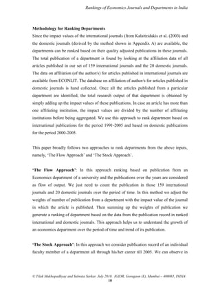Rankings of Economics Journals and Departments in India

Methodology for Ranking Departments
Since the impact values of the international journals (from Kalaitzidakis et al. (2003) and
the domestic journals (derived by the method shown in Appendix A) are available, the
departments can be ranked based on their quality adjusted publications in these journals.
The total publication of a department is found by looking at the affiliation data of all
articles published in our set of 159 international journals and the 20 domestic journals.
The data on affiliation (of the author/s) for articles published in international journals are
available from ECONLIT. The database on affiliation of author/s for articles published in
domestic journals is hand collected. Once all the articles published from a particular
department are identified, the total research output of that department is obtained by
simply adding up the impact values of these publications. In case an article has more than
one affiliating institution, the impact values are divided by the number of affiliating
institutions before being aggregated. We use this approach to rank department based on
international publications for the period 1991-2005 and based on domestic publications
for the period 2000-2005.

This paper broadly follows two approaches to rank departments from the above inputs,
namely, „The Flow Approach‟ and „The Stock Approach‟.
‘The Flow Approach’: In this approach ranking based on publication from an
Economics department of a university and the publications over the years are considered
as flow of output. We just need to count the publication in those 159 international
journals and 20 domestic journals over the period of time. In this method we adjust the
weights of number of publication from a department with the impact value of the journal
in which the article is published. Then summing up the weights of publication we
generate a ranking of department based on the data from the publication record in ranked
international and domestic journals. This approach helps us to understand the growth of
an economics department over the period of time and trend of its publication.
‘The Stock Approach’: In this approach we consider publication record of an individual
faculty member of a department all through his/her career till 2005. We can observe in

© Tilak Mukhopadhyay and Subrata Sarkar, July 2010. IGIDR, Goregaon (E), Mumbai – 400065, INDIA
10

 