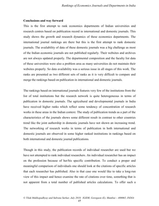 Rankings of Economics Journals and Departments in India

Conclusions and way forward
This is the first attempt to rank economics departments of Indian universities and
research centres based on publication record in international and domestic journals. This
study shows the growth and research dynamics of these economics departments. The
international journal rankings are there but this is the first attempt to rank domestic
journals. The availability of data of these domestic journals was a big challenge as most
of the Indian economic journals are not published regularly. Their websites and archives
are not always updated properly. The departmental composition and the faculty list data
of these universities were also a problem area as many universities do not maintain their
websites properly. So data availability was a serious issue in all stages of this work. The
ranks are presented as two different sets of ranks as it is very difficult to compare and
merge the rankings based on publication in international and domestic journals.

The rankings based on international journals features very few of the institutions from the
list of total institutions but the research network is quite heterogeneous in terms of
publication in domestic journals. The agricultural and developmental journals in India
have received higher ranks which reflect some tendency of concentration of research
works in these areas in the Indian context. The study of publication trends as a part of the
characteristics of the journals shows some different result in contrast to other countries
trend like the joint authorship in domestic journals have not shown an increasing trend.
The networking of research works in terms of publication in both international and
domestic journals are observed in some higher ranked institutions in rankings based on
both international and domestic journal publications.

Though in this study, the publication records of individual researcher are used but we
have not attempted to rank individual researchers. An individual researcher has an impact
on the profession because of her/his specific contribution. To conduct a proper and
meaningful comparison of individuals one should look at the citations of specific articles
that each researcher has published. Also in that case one would like to take a long-run
view of this impact and hence examine the rate of citations over time, something that is
not apparent from a total number of published articles calculations. To offer such a

© Tilak Mukhopadhyay and Subrata Sarkar, July 2010. IGIDR, Goregaon (E), Mumbai – 400065, INDIA
17

 