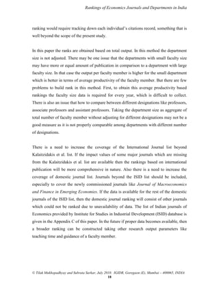 Rankings of Economics Journals and Departments in India

ranking would require tracking down each individual‟s citations record, something that is
well beyond the scope of the present study.

In this paper the ranks are obtained based on total output. In this method the department
size is not adjusted. There may be one issue that the departments with small faculty size
may have more or equal amount of publication in comparison to a department with large
faculty size. In that case the output per faculty member is higher for the small department
which is better in terms of average productivity of the faculty member. But there are few
problems to build rank in this method. First, to obtain this average productivity based
rankings the faculty size data is required for every year, which is difficult to collect.
There is also an issue that how to compare between different designations like professors,
associate professors and assistant professors. Taking the department size as aggregate of
total number of faculty member without adjusting for different designations may not be a
good measure as it is not properly comparable among departments with different number
of designations.

There is a need to increase the coverage of the International Journal list beyond
Kalaitzidakis et al. list. If the impact values of some major journals which are missing
from the Kalaitzidakis et al. list are available then the rankings based on international
publication will be more comprehensive in nature. Also there is a need to increase the
coverage of domestic journal list. Journals beyond the ISID list should be included,
especially to cover the newly commissioned journals like Journal of Macroeconomics
and Finance in Emerging Economies. If the data is available for the rest of the domestic
journals of the ISID list, then the domestic journal ranking will consist of other journals
which could not be ranked due to unavailability of data. The list of Indian journals of
Economics provided by Institute for Studies in Industrial Development (ISID) database is
given in the Appendix C of this paper. In the future if proper data becomes available, then
a broader ranking can be constructed taking other research output parameters like
teaching time and guidance of a faculty member.

© Tilak Mukhopadhyay and Subrata Sarkar, July 2010. IGIDR, Goregaon (E), Mumbai – 400065, INDIA
18

 