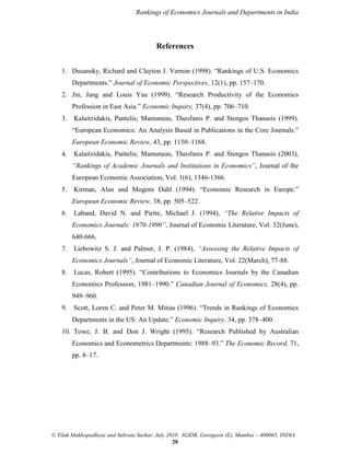 Rankings of Economics Journals and Departments in India

References
1. Dusansky, Richard and Clayton J. Vernon (1998). “Rankings of U.S. Economics
Departments.” Journal of Economic Perspectives, 12(1), pp. 157–170.
2. Jin, Jang and Louis Yau (1999). “Research Productivity of the Economics
Profession in East Asia.” Economic Inquiry, 37(4), pp. 706–710.
3.

Kalaitzidakis, Pantelis; Mamuneas, Theofanis P. and Stengos Thanasis (1999).
“European Economics: An Analysis Based in Publications in the Core Journals.”
European Economic Review, 43, pp. 1150–1168.

4.

Kalaitzidakis, Pantelis; Mamuneas, Theofanis P. and Stengos Thanasis (2003),
―Rankings of Academic Journals and Institutions in Economics‖, Journal of the
European Economic Association, Vol. 1(6), 1346-1366.

5.

Kirman, Alan and Mogens Dahl (1994). “Economic Research in Europe.”
European Economic Review, 38, pp. 505–522.

6.

Laband, David N. and Piette, Michael J. (1994), ―The Relative Impacts of
Economics Journals: 1970-1990‖, Journal of Economic Literature, Vol. 32(June),
640-666.

7.

Liebowitz S. J. and Palmer, J. P. (1984), ―Assessing the Relative Impacts of
Economics Journals‖, Journal of Economic Literature, Vol. 22(March), 77-88.

8.

Lucas, Robert (1995). “Contributions to Economics Journals by the Canadian
Economics Profession, 1981–1990.” Canadian Journal of Economics, 28(4), pp.
949–960.

9.

Scott, Loren C. and Peter M. Mitias (1996). “Trends in Rankings of Economics
Departments in the US: An Update.” Economic Inquiry, 34, pp. 378–400.

10. Towe, J. B. and Don J. Wright (1995). “Research Published by Australian
Economics and Econometrics Departments: 1988–93.” The Economic Record, 71,
pp. 8–17.

© Tilak Mukhopadhyay and Subrata Sarkar, July 2010. IGIDR, Goregaon (E), Mumbai – 400065, INDIA
20

 