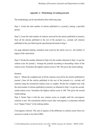 Rankings of Economics Journals and Departments in India

Appendix A: Methodology of ranking journals

The methodology can be described by these following steps.

Step 1: Count the total number of articles published in a journal j during a specified
period.

Step 2: Count the total number of citations received by the articles published in journal j
from all the articles published in the rest of the journals (i.e., exclude self citation)
published in the year following the specified period noted in Step 1.

For page adjusted ranking, normalize each count by the article size (i.e., the number of
pages) of the cited article.

Step 3: Divide the number obtained in Step 2 by the number obtained in Step 1 to get the
citation score for journal j. Arrange the journals according to descending values of the
citation score. Normalize the highest citation score to 100. This gives the initial ranking.

Iteration:
Step 4: Obtain the weighted sum of all the citations received by the articles published in
journal j from all the articles published in the rest of the journals (i.e., exclude self
citation) using the normalized citation score as weights. Divide this weighted sum with
the total number of articles published in journal j as obtained in Step 1 to get the secondround citation score. Normalize the highest citation score to 100. This gives the second
round ranking.
Step 5: Iterate Step 4 with the new citation scores as weights until the convergence
criterion is met. The normalized citation scores after convergence is commonly referred
to as “Impact Values” in the ranking studies.

Convergence criterion: The sum of squares of the difference in citation scores from two
successive rounds is less than 0.0001.

© Tilak Mukhopadhyay and Subrata Sarkar, July 2010. IGIDR, Goregaon (E), Mumbai – 400065, INDIA
21

 