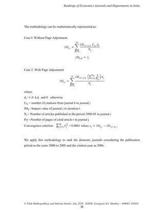 Rankings of Economics Journals and Departments in India

The methodology can be mathematically represented as:

Case I: Without Page Adjustment

Case 2: With Page Adjustment

where,
dj =1 if k≠j and 0 otherwise
Ckj = number of citations from journal k to journal j
IMtj =Impact value of journal j in iteration t
Nj = Number of articles published in the period 2000-05 in journal j
Prj =Number of pages of cited article r in journal j
Convergence criterion:

< 0.0001 where

We apply this methodology to rank the domestic journals considering the publication
period as the years 2000 to 2005 and the citation year as 2006.

© Tilak Mukhopadhyay and Subrata Sarkar, July 2010. IGIDR, Goregaon (E), Mumbai – 400065, INDIA
22

 