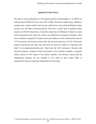 Rankings of Economics Journals and Departments in India

Appendix B: Data Source

The data of article publication in 159 ranked journals of Kalaitzidakis et. al (2003) are
collected from ECONLIT for the year 1991 to 2005. The data of author name, affiliation,
journal name, volume number and year are collected for every article published in these
journals over the above mentioned period. From this a master data is prepared which
consists of 2,86,383 observations. From this a data base of affiliation of authors or name
of the institutions from where the articles are published are prepared. Similarly a data
base of authors is prepared. For Indian university database we have collected the name of
115 Universities and research centres from the university directory of UGC (University
Grants Commission) and state wise university list from the website of “education info
India” (www.educationinfoindia.com). Then from the UGC professors‟ directory and
from the respective websites of these universities a list of faculty members is prepared
which consists of 1037 names of the faculty members. The business schools and the
management institutes are not included in this study as they widely differ in
characteristics from an economics department of a university.

© Tilak Mukhopadhyay and Subrata Sarkar, July 2010. IGIDR, Goregaon (E), Mumbai – 400065, INDIA
23

 