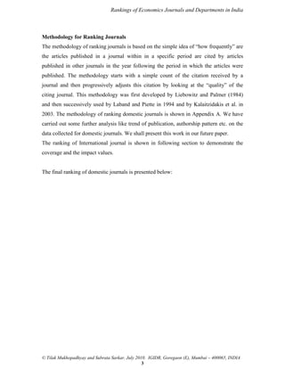 Rankings of Economics Journals and Departments in India

Methodology for Ranking Journals
The methodology of ranking journals is based on the simple idea of “how frequently” are
the articles published in a journal within in a specific period are cited by articles
published in other journals in the year following the period in which the articles were
published. The methodology starts with a simple count of the citation received by a
journal and then progressively adjusts this citation by looking at the “quality” of the
citing journal. This methodology was first developed by Liebowitz and Palmer (1984)
and then successively used by Laband and Piette in 1994 and by Kalaitzidakis et al. in
2003. The methodology of ranking domestic journals is shown in Appendix A. We have
carried out some further analysis like trend of publication, authorship pattern etc. on the
data collected for domestic journals. We shall present this work in our future paper.
The ranking of International journal is shown in following section to demonstrate the
coverage and the impact values.

The final ranking of domestic journals is presented below:

© Tilak Mukhopadhyay and Subrata Sarkar, July 2010. IGIDR, Goregaon (E), Mumbai – 400065, INDIA
3

 