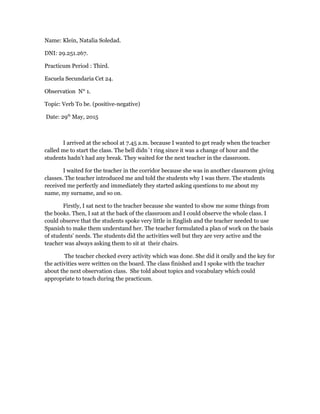 Name: Klein, Natalia Soledad.
DNI: 29.251.267.
Practicum Period : Third.
Escuela Secundaria Cet 24.
Observation N° 1.
Topic: Verb To be. (positive-negative)
Date: 29th
May, 2015
I arrived at the school at 7.45 a.m. because I wanted to get ready when the teacher
called me to start the class. The bell didn´t ring since it was a change of hour and the
students hadn’t had any break. They waited for the next teacher in the classroom.
I waited for the teacher in the corridor because she was in another classroom giving
classes. The teacher introduced me and told the students why I was there. The students
received me perfectly and immediately they started asking questions to me about my
name, my surname, and so on.
Firstly, I sat next to the teacher because she wanted to show me some things from
the books. Then, I sat at the back of the classroom and I could observe the whole class. I
could observe that the students spoke very little in English and the teacher needed to use
Spanish to make them understand her. The teacher formulated a plan of work on the basis
of students’ needs. The students did the activities well but they are very active and the
teacher was always asking them to sit at their chairs.
The teacher checked every activity which was done. She did it orally and the key for
the activities were written on the board. The class finished and I spoke with the teacher
about the next observation class. She told about topics and vocabulary which could
appropriate to teach during the practicum.
 